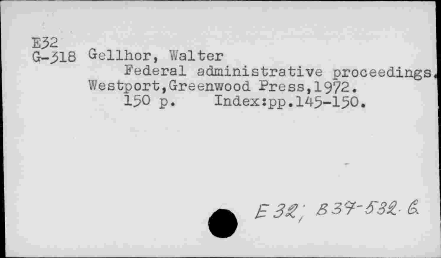 ﻿E52
G-518 Gellhor, Walter
Federal administrative proceedings Westport,Greenwood Press,1972.
150 p. Index:pp.145-150.
